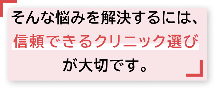   そんな悩みを解決するには、信頼できるクリニック選びが大切です